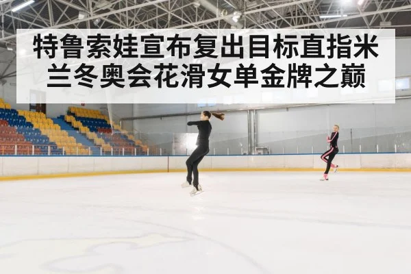 特鲁索娃宣布复出目标直指米兰冬奥会花滑女单金牌之巅
