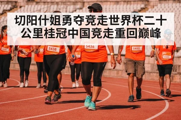 切阳什姐勇夺竞走世界杯二十公里桂冠中国竞走重回巅峰